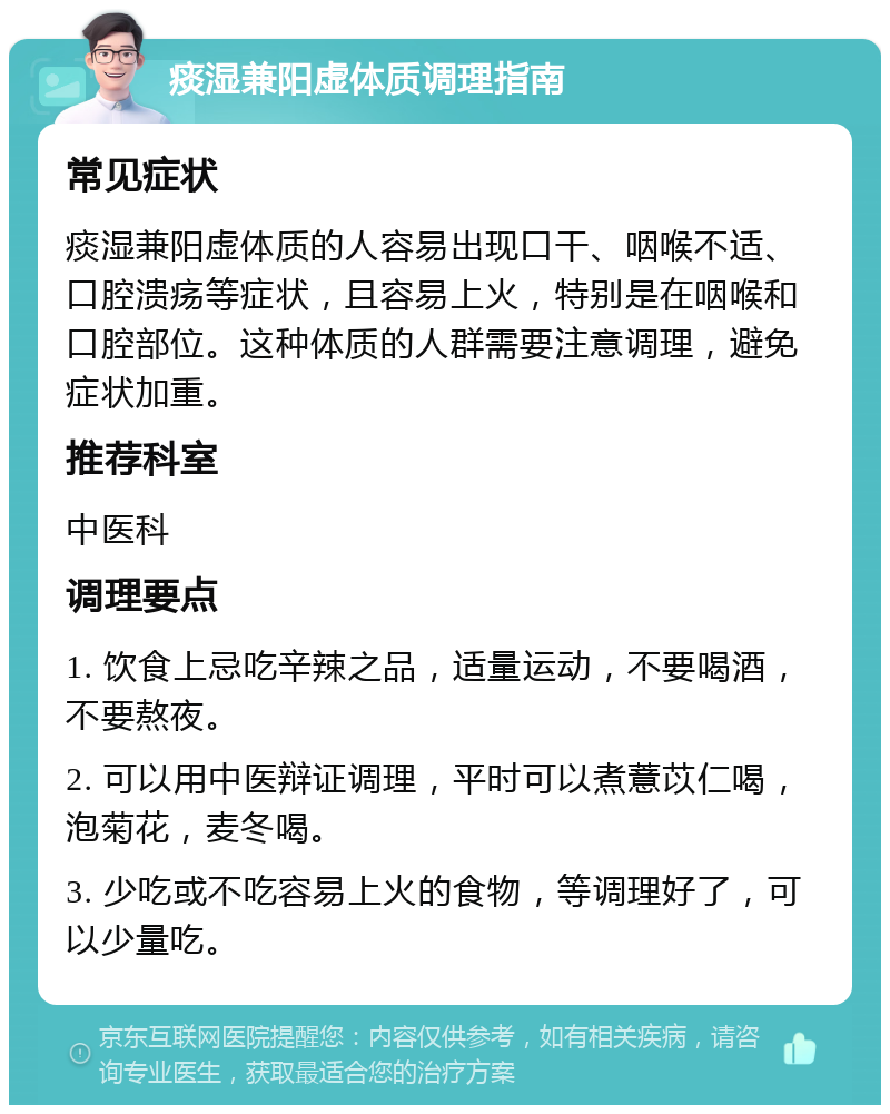 痰湿兼阳虚体质调理指南 常见症状 痰湿兼阳虚体质的人容易出现口干、咽喉不适、口腔溃疡等症状，且容易上火，特别是在咽喉和口腔部位。这种体质的人群需要注意调理，避免症状加重。 推荐科室 中医科 调理要点 1. 饮食上忌吃辛辣之品，适量运动，不要喝酒，不要熬夜。 2. 可以用中医辩证调理，平时可以煮薏苡仁喝，泡菊花，麦冬喝。 3. 少吃或不吃容易上火的食物，等调理好了，可以少量吃。