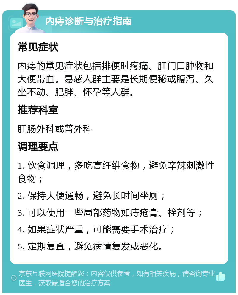 内痔诊断与治疗指南 常见症状 内痔的常见症状包括排便时疼痛、肛门口肿物和大便带血。易感人群主要是长期便秘或腹泻、久坐不动、肥胖、怀孕等人群。 推荐科室 肛肠外科或普外科 调理要点 1. 饮食调理，多吃高纤维食物，避免辛辣刺激性食物； 2. 保持大便通畅，避免长时间坐厕； 3. 可以使用一些局部药物如痔疮膏、栓剂等； 4. 如果症状严重，可能需要手术治疗； 5. 定期复查，避免病情复发或恶化。