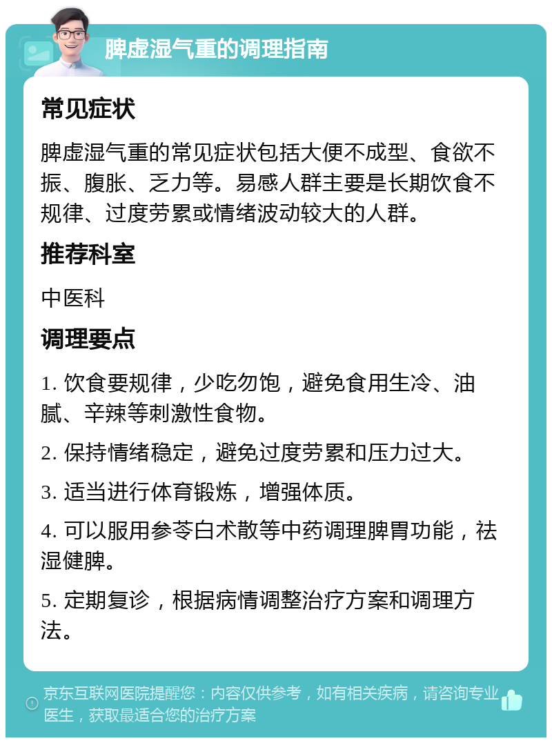 脾虚湿气重的调理指南 常见症状 脾虚湿气重的常见症状包括大便不成型、食欲不振、腹胀、乏力等。易感人群主要是长期饮食不规律、过度劳累或情绪波动较大的人群。 推荐科室 中医科 调理要点 1. 饮食要规律，少吃勿饱，避免食用生冷、油腻、辛辣等刺激性食物。 2. 保持情绪稳定，避免过度劳累和压力过大。 3. 适当进行体育锻炼，增强体质。 4. 可以服用参苓白术散等中药调理脾胃功能，祛湿健脾。 5. 定期复诊，根据病情调整治疗方案和调理方法。