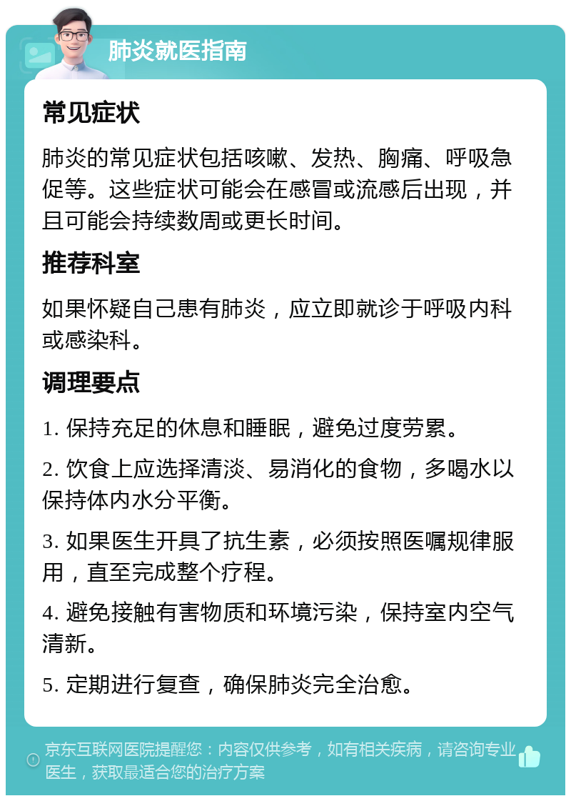 肺炎就医指南 常见症状 肺炎的常见症状包括咳嗽、发热、胸痛、呼吸急促等。这些症状可能会在感冒或流感后出现，并且可能会持续数周或更长时间。 推荐科室 如果怀疑自己患有肺炎，应立即就诊于呼吸内科或感染科。 调理要点 1. 保持充足的休息和睡眠，避免过度劳累。 2. 饮食上应选择清淡、易消化的食物，多喝水以保持体内水分平衡。 3. 如果医生开具了抗生素，必须按照医嘱规律服用，直至完成整个疗程。 4. 避免接触有害物质和环境污染，保持室内空气清新。 5. 定期进行复查，确保肺炎完全治愈。