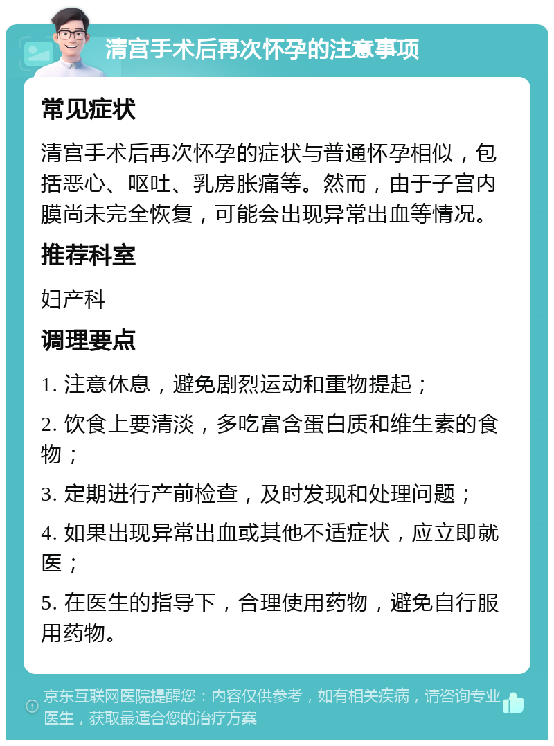 清宫手术后再次怀孕的注意事项 常见症状 清宫手术后再次怀孕的症状与普通怀孕相似，包括恶心、呕吐、乳房胀痛等。然而，由于子宫内膜尚未完全恢复，可能会出现异常出血等情况。 推荐科室 妇产科 调理要点 1. 注意休息，避免剧烈运动和重物提起； 2. 饮食上要清淡，多吃富含蛋白质和维生素的食物； 3. 定期进行产前检查，及时发现和处理问题； 4. 如果出现异常出血或其他不适症状，应立即就医； 5. 在医生的指导下，合理使用药物，避免自行服用药物。