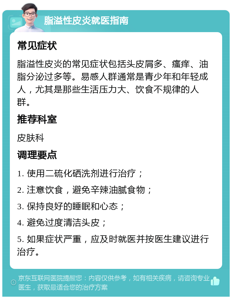 脂溢性皮炎就医指南 常见症状 脂溢性皮炎的常见症状包括头皮屑多、瘙痒、油脂分泌过多等。易感人群通常是青少年和年轻成人，尤其是那些生活压力大、饮食不规律的人群。 推荐科室 皮肤科 调理要点 1. 使用二硫化硒洗剂进行治疗； 2. 注意饮食，避免辛辣油腻食物； 3. 保持良好的睡眠和心态； 4. 避免过度清洁头皮； 5. 如果症状严重，应及时就医并按医生建议进行治疗。