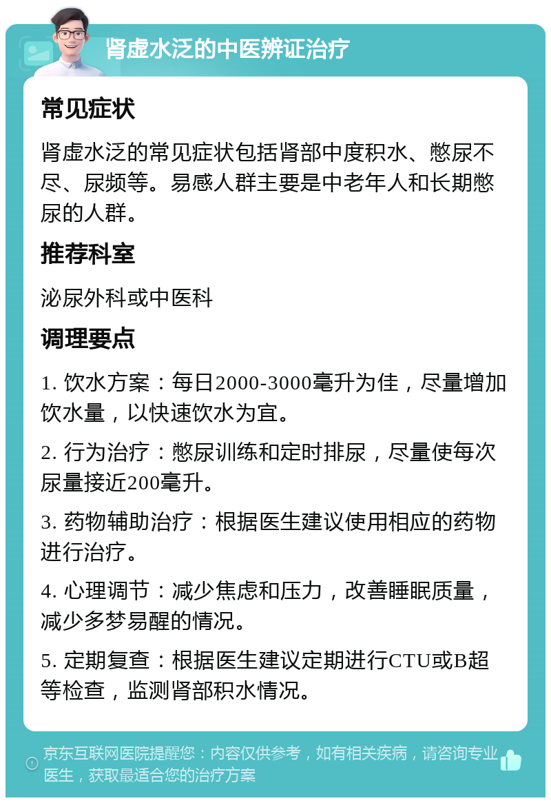 肾虚水泛的中医辨证治疗 常见症状 肾虚水泛的常见症状包括肾部中度积水、憋尿不尽、尿频等。易感人群主要是中老年人和长期憋尿的人群。 推荐科室 泌尿外科或中医科 调理要点 1. 饮水方案：每日2000-3000毫升为佳，尽量增加饮水量，以快速饮水为宜。 2. 行为治疗：憋尿训练和定时排尿，尽量使每次尿量接近200毫升。 3. 药物辅助治疗：根据医生建议使用相应的药物进行治疗。 4. 心理调节：减少焦虑和压力，改善睡眠质量，减少多梦易醒的情况。 5. 定期复查：根据医生建议定期进行CTU或B超等检查，监测肾部积水情况。