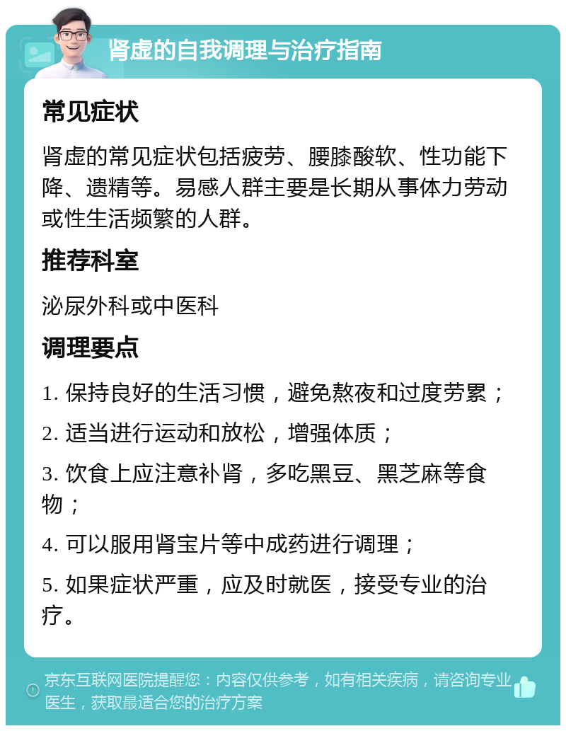 肾虚的自我调理与治疗指南 常见症状 肾虚的常见症状包括疲劳、腰膝酸软、性功能下降、遗精等。易感人群主要是长期从事体力劳动或性生活频繁的人群。 推荐科室 泌尿外科或中医科 调理要点 1. 保持良好的生活习惯，避免熬夜和过度劳累； 2. 适当进行运动和放松，增强体质； 3. 饮食上应注意补肾，多吃黑豆、黑芝麻等食物； 4. 可以服用肾宝片等中成药进行调理； 5. 如果症状严重，应及时就医，接受专业的治疗。