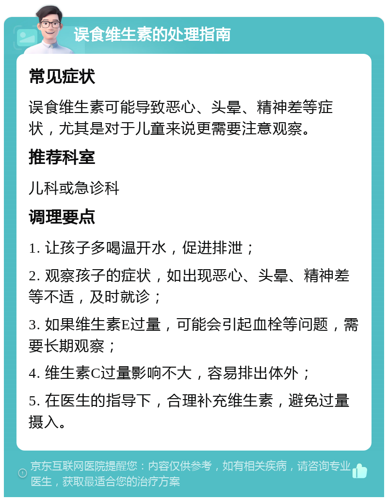 误食维生素的处理指南 常见症状 误食维生素可能导致恶心、头晕、精神差等症状，尤其是对于儿童来说更需要注意观察。 推荐科室 儿科或急诊科 调理要点 1. 让孩子多喝温开水，促进排泄； 2. 观察孩子的症状，如出现恶心、头晕、精神差等不适，及时就诊； 3. 如果维生素E过量，可能会引起血栓等问题，需要长期观察； 4. 维生素C过量影响不大，容易排出体外； 5. 在医生的指导下，合理补充维生素，避免过量摄入。