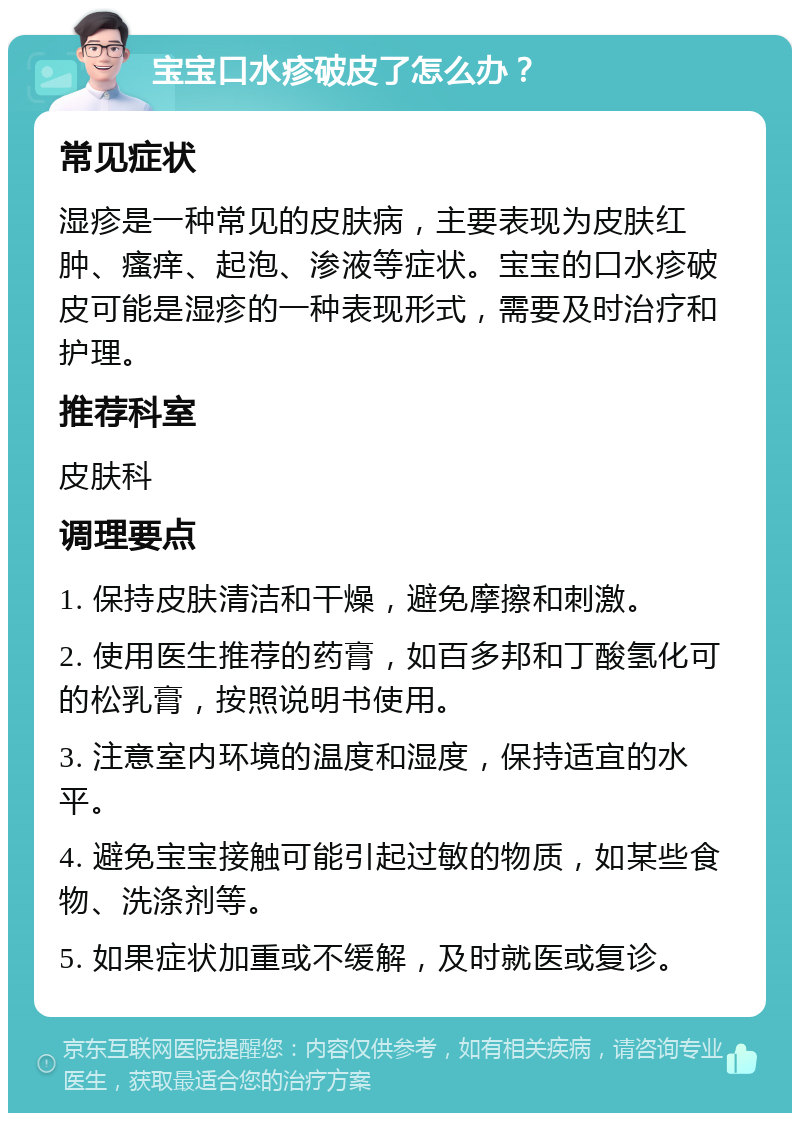 宝宝口水疹破皮了怎么办？ 常见症状 湿疹是一种常见的皮肤病，主要表现为皮肤红肿、瘙痒、起泡、渗液等症状。宝宝的口水疹破皮可能是湿疹的一种表现形式，需要及时治疗和护理。 推荐科室 皮肤科 调理要点 1. 保持皮肤清洁和干燥，避免摩擦和刺激。 2. 使用医生推荐的药膏，如百多邦和丁酸氢化可的松乳膏，按照说明书使用。 3. 注意室内环境的温度和湿度，保持适宜的水平。 4. 避免宝宝接触可能引起过敏的物质，如某些食物、洗涤剂等。 5. 如果症状加重或不缓解，及时就医或复诊。