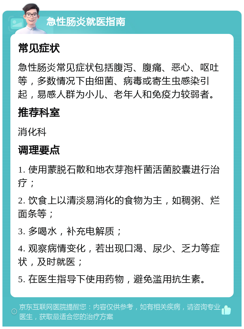 急性肠炎就医指南 常见症状 急性肠炎常见症状包括腹泻、腹痛、恶心、呕吐等，多数情况下由细菌、病毒或寄生虫感染引起，易感人群为小儿、老年人和免疫力较弱者。 推荐科室 消化科 调理要点 1. 使用蒙脱石散和地衣芽孢杆菌活菌胶囊进行治疗； 2. 饮食上以清淡易消化的食物为主，如稠粥、烂面条等； 3. 多喝水，补充电解质； 4. 观察病情变化，若出现口渴、尿少、乏力等症状，及时就医； 5. 在医生指导下使用药物，避免滥用抗生素。