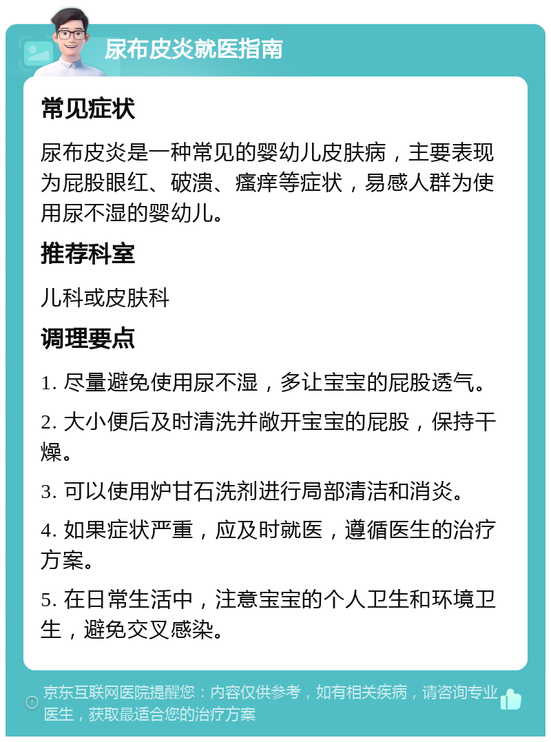 尿布皮炎就医指南 常见症状 尿布皮炎是一种常见的婴幼儿皮肤病，主要表现为屁股眼红、破溃、瘙痒等症状，易感人群为使用尿不湿的婴幼儿。 推荐科室 儿科或皮肤科 调理要点 1. 尽量避免使用尿不湿，多让宝宝的屁股透气。 2. 大小便后及时清洗并敞开宝宝的屁股，保持干燥。 3. 可以使用炉甘石洗剂进行局部清洁和消炎。 4. 如果症状严重，应及时就医，遵循医生的治疗方案。 5. 在日常生活中，注意宝宝的个人卫生和环境卫生，避免交叉感染。