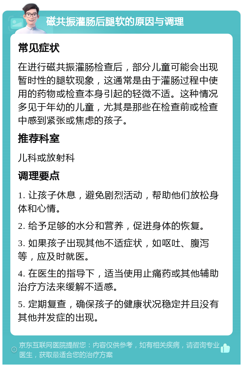 磁共振灌肠后腿软的原因与调理 常见症状 在进行磁共振灌肠检查后，部分儿童可能会出现暂时性的腿软现象，这通常是由于灌肠过程中使用的药物或检查本身引起的轻微不适。这种情况多见于年幼的儿童，尤其是那些在检查前或检查中感到紧张或焦虑的孩子。 推荐科室 儿科或放射科 调理要点 1. 让孩子休息，避免剧烈活动，帮助他们放松身体和心情。 2. 给予足够的水分和营养，促进身体的恢复。 3. 如果孩子出现其他不适症状，如呕吐、腹泻等，应及时就医。 4. 在医生的指导下，适当使用止痛药或其他辅助治疗方法来缓解不适感。 5. 定期复查，确保孩子的健康状况稳定并且没有其他并发症的出现。