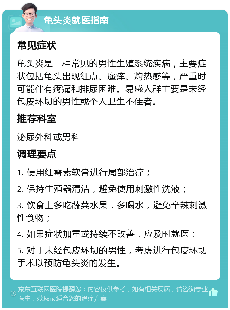 龟头炎就医指南 常见症状 龟头炎是一种常见的男性生殖系统疾病，主要症状包括龟头出现红点、瘙痒、灼热感等，严重时可能伴有疼痛和排尿困难。易感人群主要是未经包皮环切的男性或个人卫生不佳者。 推荐科室 泌尿外科或男科 调理要点 1. 使用红霉素软膏进行局部治疗； 2. 保持生殖器清洁，避免使用刺激性洗液； 3. 饮食上多吃蔬菜水果，多喝水，避免辛辣刺激性食物； 4. 如果症状加重或持续不改善，应及时就医； 5. 对于未经包皮环切的男性，考虑进行包皮环切手术以预防龟头炎的发生。