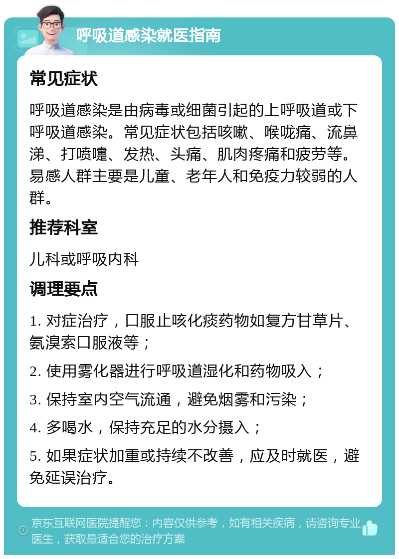 呼吸道感染就医指南 常见症状 呼吸道感染是由病毒或细菌引起的上呼吸道或下呼吸道感染。常见症状包括咳嗽、喉咙痛、流鼻涕、打喷嚏、发热、头痛、肌肉疼痛和疲劳等。易感人群主要是儿童、老年人和免疫力较弱的人群。 推荐科室 儿科或呼吸内科 调理要点 1. 对症治疗，口服止咳化痰药物如复方甘草片、氨溴索口服液等； 2. 使用雾化器进行呼吸道湿化和药物吸入； 3. 保持室内空气流通，避免烟雾和污染； 4. 多喝水，保持充足的水分摄入； 5. 如果症状加重或持续不改善，应及时就医，避免延误治疗。