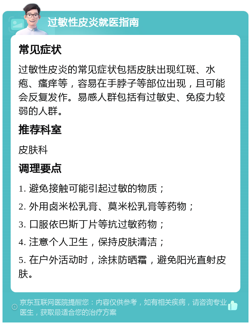 过敏性皮炎就医指南 常见症状 过敏性皮炎的常见症状包括皮肤出现红斑、水疱、瘙痒等，容易在手脖子等部位出现，且可能会反复发作。易感人群包括有过敏史、免疫力较弱的人群。 推荐科室 皮肤科 调理要点 1. 避免接触可能引起过敏的物质； 2. 外用卤米松乳膏、莫米松乳膏等药物； 3. 口服依巴斯丁片等抗过敏药物； 4. 注意个人卫生，保持皮肤清洁； 5. 在户外活动时，涂抹防晒霜，避免阳光直射皮肤。