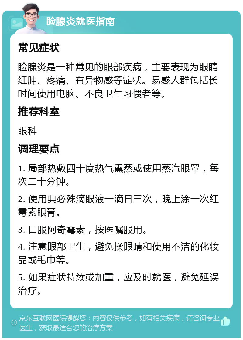 睑腺炎就医指南 常见症状 睑腺炎是一种常见的眼部疾病，主要表现为眼睛红肿、疼痛、有异物感等症状。易感人群包括长时间使用电脑、不良卫生习惯者等。 推荐科室 眼科 调理要点 1. 局部热敷四十度热气熏蒸或使用蒸汽眼罩，每次二十分钟。 2. 使用典必殊滴眼液一滴日三次，晚上涂一次红霉素眼膏。 3. 口服阿奇霉素，按医嘱服用。 4. 注意眼部卫生，避免揉眼睛和使用不洁的化妆品或毛巾等。 5. 如果症状持续或加重，应及时就医，避免延误治疗。