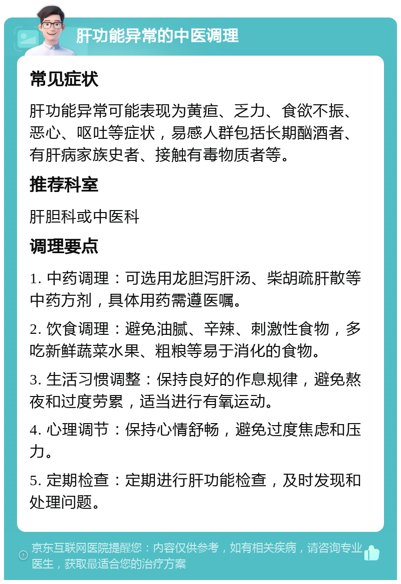 肝功能异常的中医调理 常见症状 肝功能异常可能表现为黄疸、乏力、食欲不振、恶心、呕吐等症状，易感人群包括长期酗酒者、有肝病家族史者、接触有毒物质者等。 推荐科室 肝胆科或中医科 调理要点 1. 中药调理：可选用龙胆泻肝汤、柴胡疏肝散等中药方剂，具体用药需遵医嘱。 2. 饮食调理：避免油腻、辛辣、刺激性食物，多吃新鲜蔬菜水果、粗粮等易于消化的食物。 3. 生活习惯调整：保持良好的作息规律，避免熬夜和过度劳累，适当进行有氧运动。 4. 心理调节：保持心情舒畅，避免过度焦虑和压力。 5. 定期检查：定期进行肝功能检查，及时发现和处理问题。