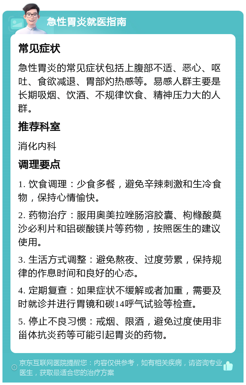 急性胃炎就医指南 常见症状 急性胃炎的常见症状包括上腹部不适、恶心、呕吐、食欲减退、胃部灼热感等。易感人群主要是长期吸烟、饮酒、不规律饮食、精神压力大的人群。 推荐科室 消化内科 调理要点 1. 饮食调理：少食多餐，避免辛辣刺激和生冷食物，保持心情愉快。 2. 药物治疗：服用奥美拉唑肠溶胶囊、枸橼酸莫沙必利片和铝碳酸镁片等药物，按照医生的建议使用。 3. 生活方式调整：避免熬夜、过度劳累，保持规律的作息时间和良好的心态。 4. 定期复查：如果症状不缓解或者加重，需要及时就诊并进行胃镜和碳14呼气试验等检查。 5. 停止不良习惯：戒烟、限酒，避免过度使用非甾体抗炎药等可能引起胃炎的药物。