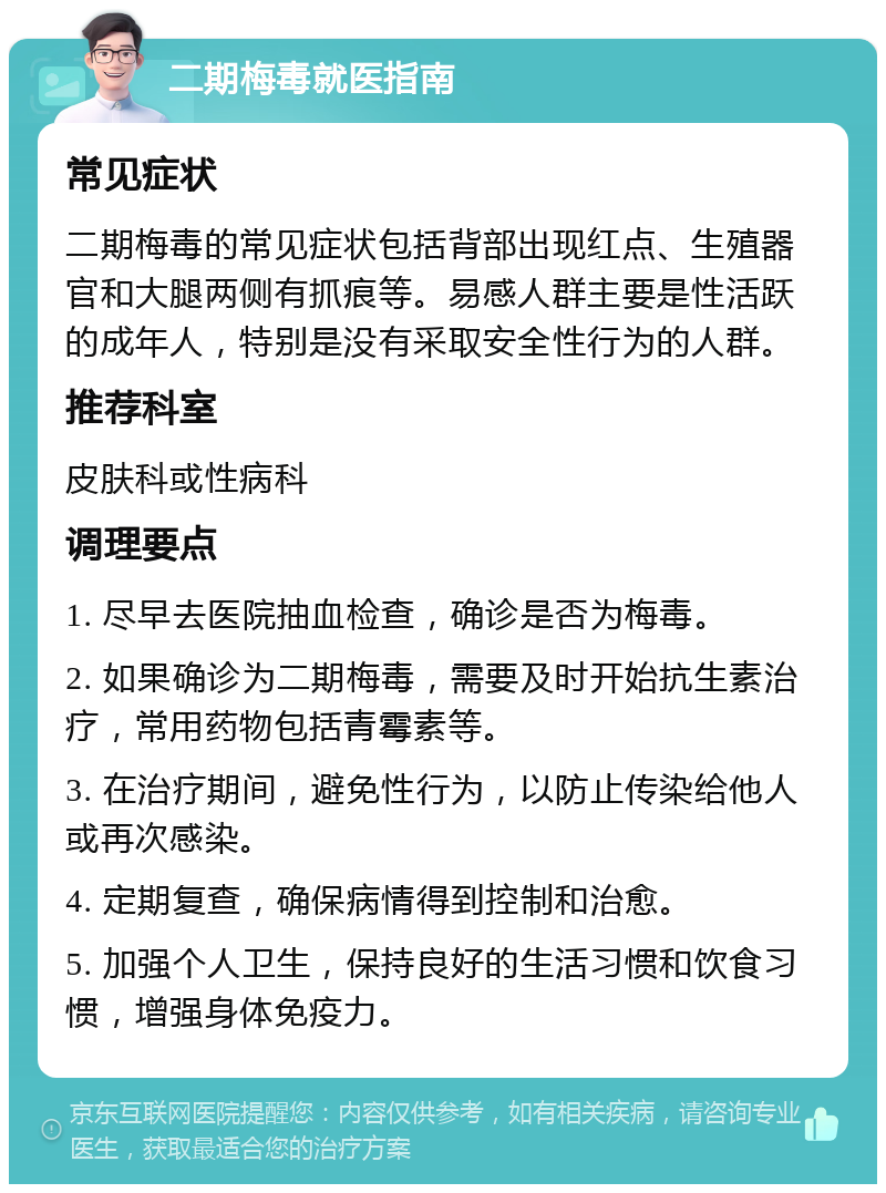 二期梅毒就医指南 常见症状 二期梅毒的常见症状包括背部出现红点、生殖器官和大腿两侧有抓痕等。易感人群主要是性活跃的成年人，特别是没有采取安全性行为的人群。 推荐科室 皮肤科或性病科 调理要点 1. 尽早去医院抽血检查，确诊是否为梅毒。 2. 如果确诊为二期梅毒，需要及时开始抗生素治疗，常用药物包括青霉素等。 3. 在治疗期间，避免性行为，以防止传染给他人或再次感染。 4. 定期复查，确保病情得到控制和治愈。 5. 加强个人卫生，保持良好的生活习惯和饮食习惯，增强身体免疫力。