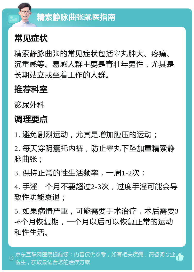 精索静脉曲张就医指南 常见症状 精索静脉曲张的常见症状包括睾丸肿大、疼痛、沉重感等。易感人群主要是青壮年男性，尤其是长期站立或坐着工作的人群。 推荐科室 泌尿外科 调理要点 1. 避免剧烈运动，尤其是增加腹压的运动； 2. 每天穿阴囊托内裤，防止睾丸下坠加重精索静脉曲张； 3. 保持正常的性生活频率，一周1-2次； 4. 手淫一个月不要超过2-3次，过度手淫可能会导致性功能衰退； 5. 如果病情严重，可能需要手术治疗，术后需要3-6个月恢复期，一个月以后可以恢复正常的运动和性生活。