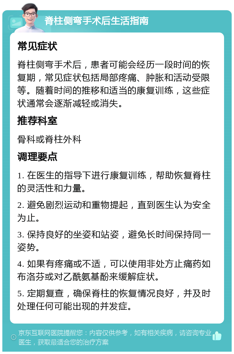 脊柱侧弯手术后生活指南 常见症状 脊柱侧弯手术后，患者可能会经历一段时间的恢复期，常见症状包括局部疼痛、肿胀和活动受限等。随着时间的推移和适当的康复训练，这些症状通常会逐渐减轻或消失。 推荐科室 骨科或脊柱外科 调理要点 1. 在医生的指导下进行康复训练，帮助恢复脊柱的灵活性和力量。 2. 避免剧烈运动和重物提起，直到医生认为安全为止。 3. 保持良好的坐姿和站姿，避免长时间保持同一姿势。 4. 如果有疼痛或不适，可以使用非处方止痛药如布洛芬或对乙酰氨基酚来缓解症状。 5. 定期复查，确保脊柱的恢复情况良好，并及时处理任何可能出现的并发症。