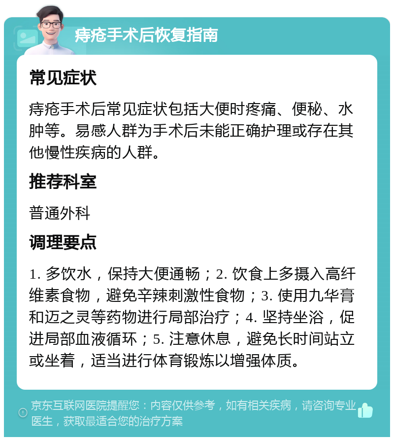 痔疮手术后恢复指南 常见症状 痔疮手术后常见症状包括大便时疼痛、便秘、水肿等。易感人群为手术后未能正确护理或存在其他慢性疾病的人群。 推荐科室 普通外科 调理要点 1. 多饮水，保持大便通畅；2. 饮食上多摄入高纤维素食物，避免辛辣刺激性食物；3. 使用九华膏和迈之灵等药物进行局部治疗；4. 坚持坐浴，促进局部血液循环；5. 注意休息，避免长时间站立或坐着，适当进行体育锻炼以增强体质。