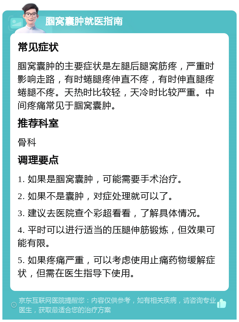 腘窝囊肿就医指南 常见症状 腘窝囊肿的主要症状是左腿后腿窝筋疼，严重时影响走路，有时蜷腿疼伸直不疼，有时伸直腿疼蜷腿不疼。天热时比较轻，天冷时比较严重。中间疼痛常见于腘窝囊肿。 推荐科室 骨科 调理要点 1. 如果是腘窝囊肿，可能需要手术治疗。 2. 如果不是囊肿，对症处理就可以了。 3. 建议去医院查个彩超看看，了解具体情况。 4. 平时可以进行适当的压腿伸筋锻炼，但效果可能有限。 5. 如果疼痛严重，可以考虑使用止痛药物缓解症状，但需在医生指导下使用。