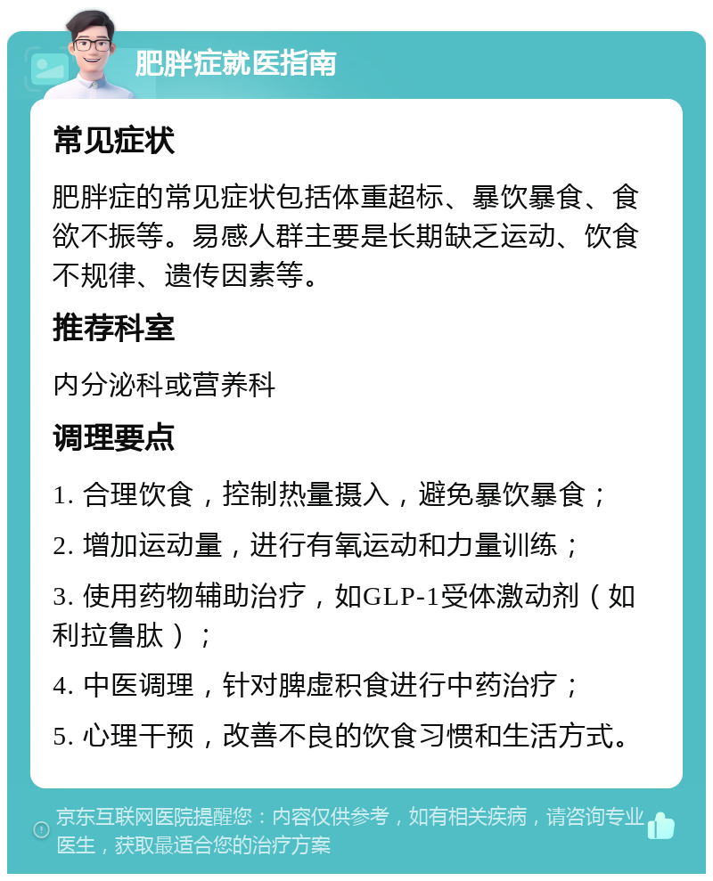 肥胖症就医指南 常见症状 肥胖症的常见症状包括体重超标、暴饮暴食、食欲不振等。易感人群主要是长期缺乏运动、饮食不规律、遗传因素等。 推荐科室 内分泌科或营养科 调理要点 1. 合理饮食，控制热量摄入，避免暴饮暴食； 2. 增加运动量，进行有氧运动和力量训练； 3. 使用药物辅助治疗，如GLP-1受体激动剂（如利拉鲁肽）； 4. 中医调理，针对脾虚积食进行中药治疗； 5. 心理干预，改善不良的饮食习惯和生活方式。