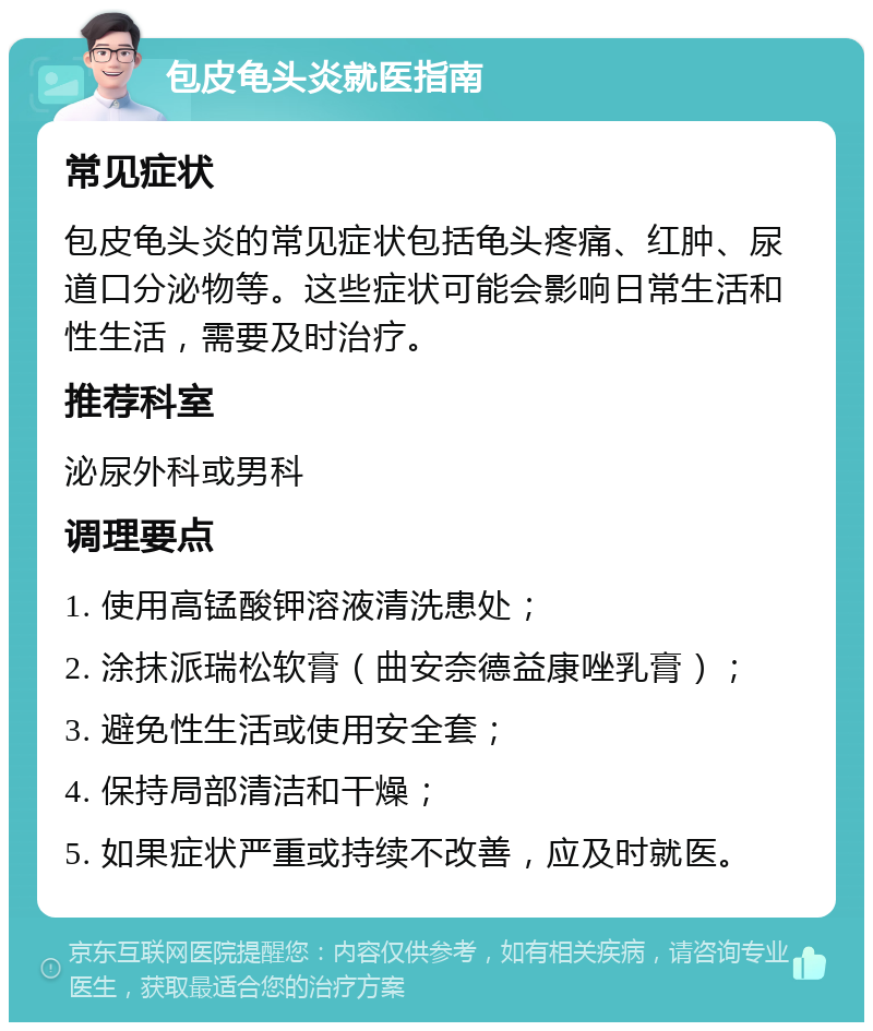 包皮龟头炎就医指南 常见症状 包皮龟头炎的常见症状包括龟头疼痛、红肿、尿道口分泌物等。这些症状可能会影响日常生活和性生活，需要及时治疗。 推荐科室 泌尿外科或男科 调理要点 1. 使用高锰酸钾溶液清洗患处； 2. 涂抹派瑞松软膏（曲安奈德益康唑乳膏）； 3. 避免性生活或使用安全套； 4. 保持局部清洁和干燥； 5. 如果症状严重或持续不改善，应及时就医。