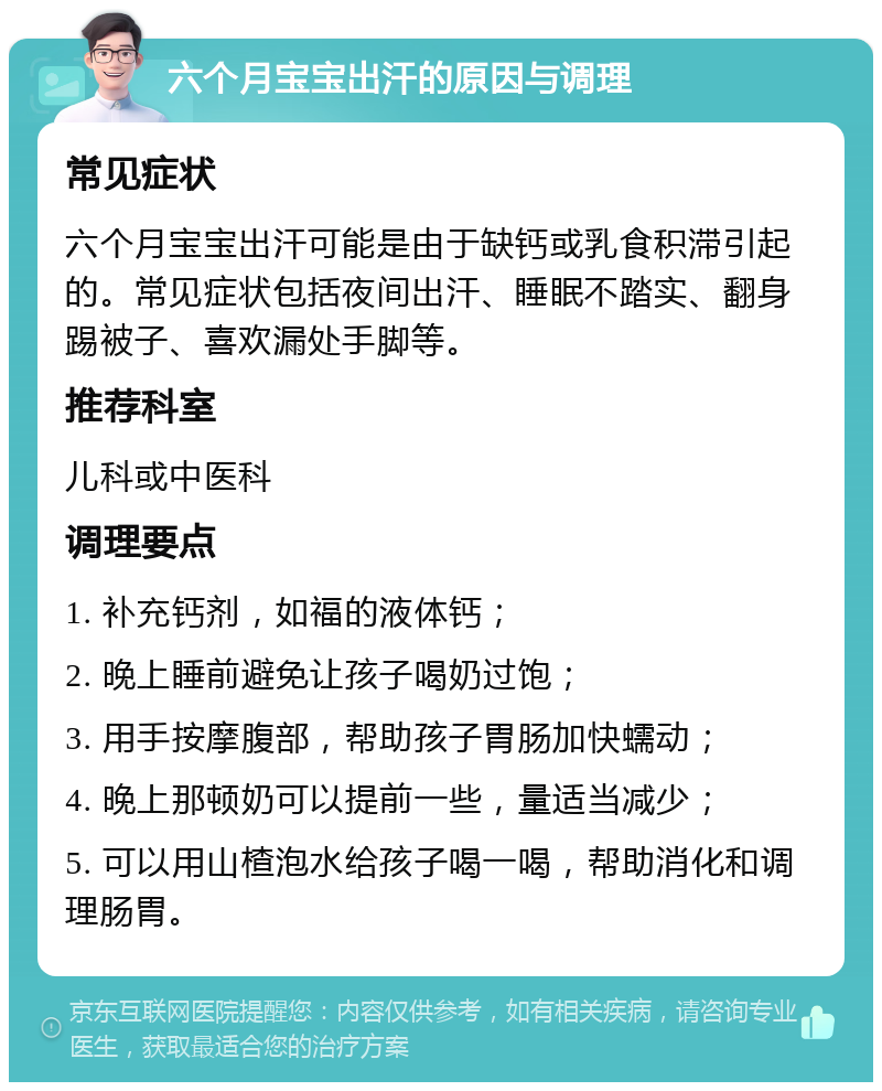 六个月宝宝出汗的原因与调理 常见症状 六个月宝宝出汗可能是由于缺钙或乳食积滞引起的。常见症状包括夜间出汗、睡眠不踏实、翻身踢被子、喜欢漏处手脚等。 推荐科室 儿科或中医科 调理要点 1. 补充钙剂，如福的液体钙； 2. 晚上睡前避免让孩子喝奶过饱； 3. 用手按摩腹部，帮助孩子胃肠加快蠕动； 4. 晚上那顿奶可以提前一些，量适当减少； 5. 可以用山楂泡水给孩子喝一喝，帮助消化和调理肠胃。