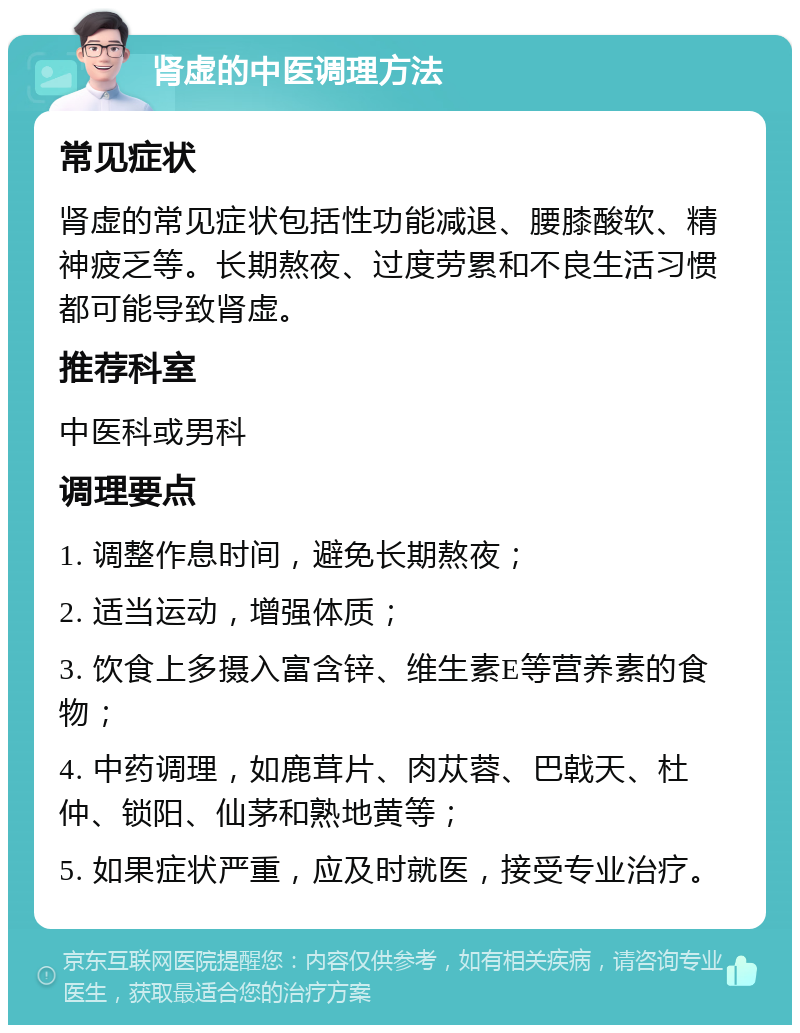 肾虚的中医调理方法 常见症状 肾虚的常见症状包括性功能减退、腰膝酸软、精神疲乏等。长期熬夜、过度劳累和不良生活习惯都可能导致肾虚。 推荐科室 中医科或男科 调理要点 1. 调整作息时间，避免长期熬夜； 2. 适当运动，增强体质； 3. 饮食上多摄入富含锌、维生素E等营养素的食物； 4. 中药调理，如鹿茸片、肉苁蓉、巴戟天、杜仲、锁阳、仙茅和熟地黄等； 5. 如果症状严重，应及时就医，接受专业治疗。