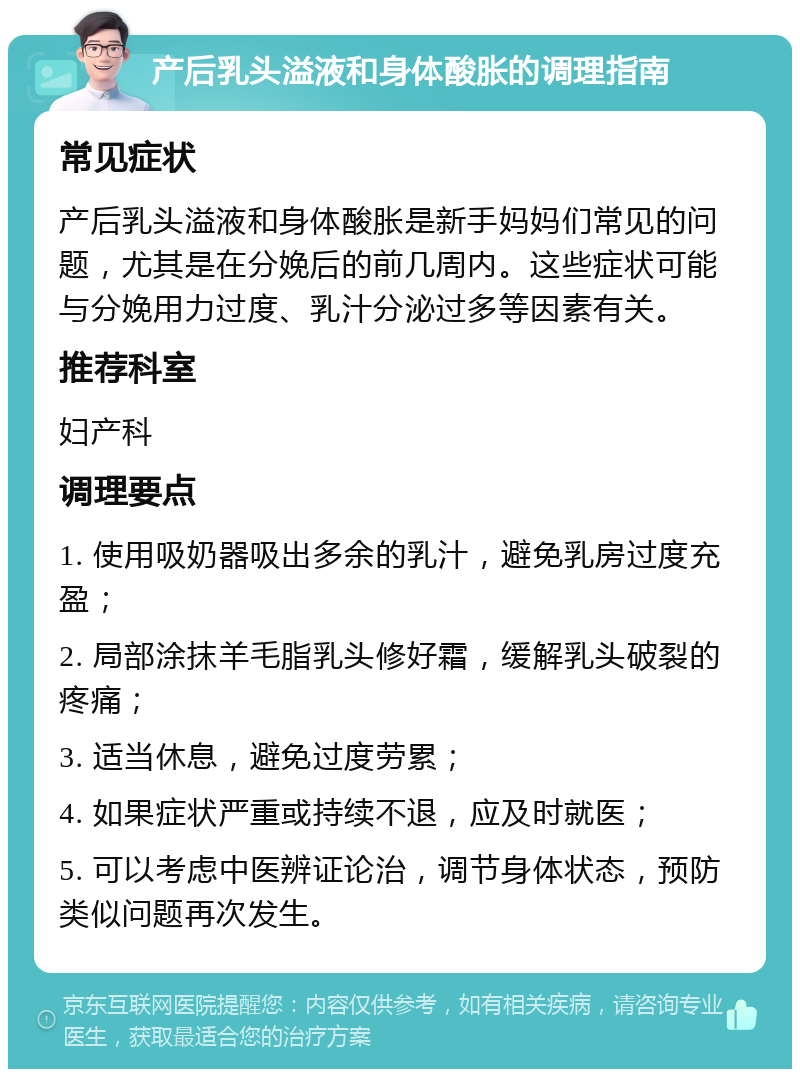 产后乳头溢液和身体酸胀的调理指南 常见症状 产后乳头溢液和身体酸胀是新手妈妈们常见的问题，尤其是在分娩后的前几周内。这些症状可能与分娩用力过度、乳汁分泌过多等因素有关。 推荐科室 妇产科 调理要点 1. 使用吸奶器吸出多余的乳汁，避免乳房过度充盈； 2. 局部涂抹羊毛脂乳头修好霜，缓解乳头破裂的疼痛； 3. 适当休息，避免过度劳累； 4. 如果症状严重或持续不退，应及时就医； 5. 可以考虑中医辨证论治，调节身体状态，预防类似问题再次发生。