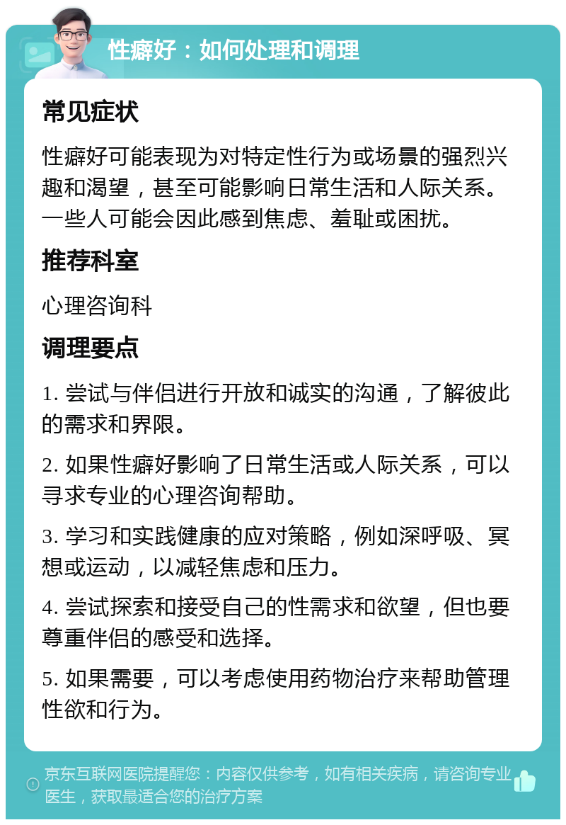 性癖好：如何处理和调理 常见症状 性癖好可能表现为对特定性行为或场景的强烈兴趣和渴望，甚至可能影响日常生活和人际关系。一些人可能会因此感到焦虑、羞耻或困扰。 推荐科室 心理咨询科 调理要点 1. 尝试与伴侣进行开放和诚实的沟通，了解彼此的需求和界限。 2. 如果性癖好影响了日常生活或人际关系，可以寻求专业的心理咨询帮助。 3. 学习和实践健康的应对策略，例如深呼吸、冥想或运动，以减轻焦虑和压力。 4. 尝试探索和接受自己的性需求和欲望，但也要尊重伴侣的感受和选择。 5. 如果需要，可以考虑使用药物治疗来帮助管理性欲和行为。