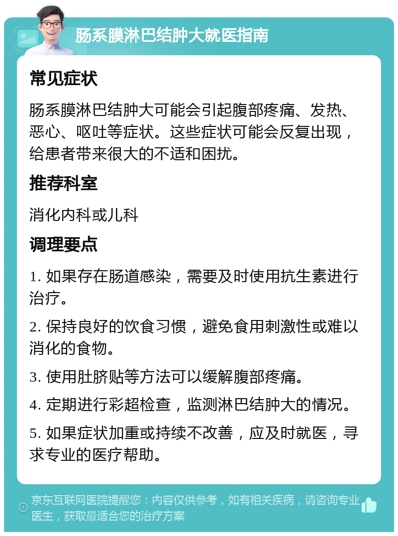 肠系膜淋巴结肿大就医指南 常见症状 肠系膜淋巴结肿大可能会引起腹部疼痛、发热、恶心、呕吐等症状。这些症状可能会反复出现，给患者带来很大的不适和困扰。 推荐科室 消化内科或儿科 调理要点 1. 如果存在肠道感染，需要及时使用抗生素进行治疗。 2. 保持良好的饮食习惯，避免食用刺激性或难以消化的食物。 3. 使用肚脐贴等方法可以缓解腹部疼痛。 4. 定期进行彩超检查，监测淋巴结肿大的情况。 5. 如果症状加重或持续不改善，应及时就医，寻求专业的医疗帮助。