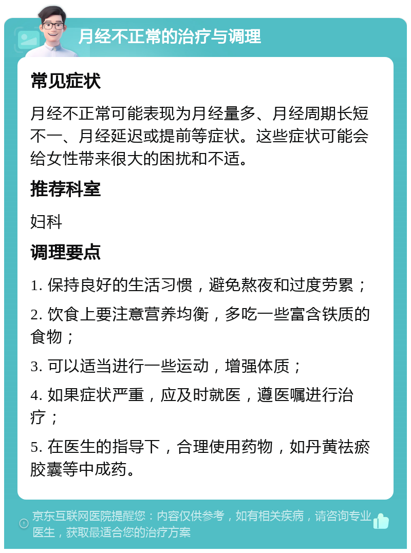 月经不正常的治疗与调理 常见症状 月经不正常可能表现为月经量多、月经周期长短不一、月经延迟或提前等症状。这些症状可能会给女性带来很大的困扰和不适。 推荐科室 妇科 调理要点 1. 保持良好的生活习惯，避免熬夜和过度劳累； 2. 饮食上要注意营养均衡，多吃一些富含铁质的食物； 3. 可以适当进行一些运动，增强体质； 4. 如果症状严重，应及时就医，遵医嘱进行治疗； 5. 在医生的指导下，合理使用药物，如丹黄祛瘀胶囊等中成药。