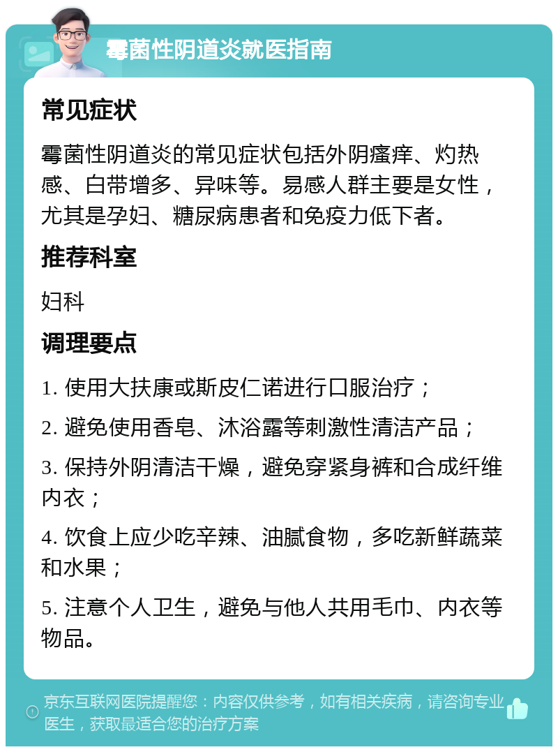 霉菌性阴道炎就医指南 常见症状 霉菌性阴道炎的常见症状包括外阴瘙痒、灼热感、白带增多、异味等。易感人群主要是女性，尤其是孕妇、糖尿病患者和免疫力低下者。 推荐科室 妇科 调理要点 1. 使用大扶康或斯皮仁诺进行口服治疗； 2. 避免使用香皂、沐浴露等刺激性清洁产品； 3. 保持外阴清洁干燥，避免穿紧身裤和合成纤维内衣； 4. 饮食上应少吃辛辣、油腻食物，多吃新鲜蔬菜和水果； 5. 注意个人卫生，避免与他人共用毛巾、内衣等物品。