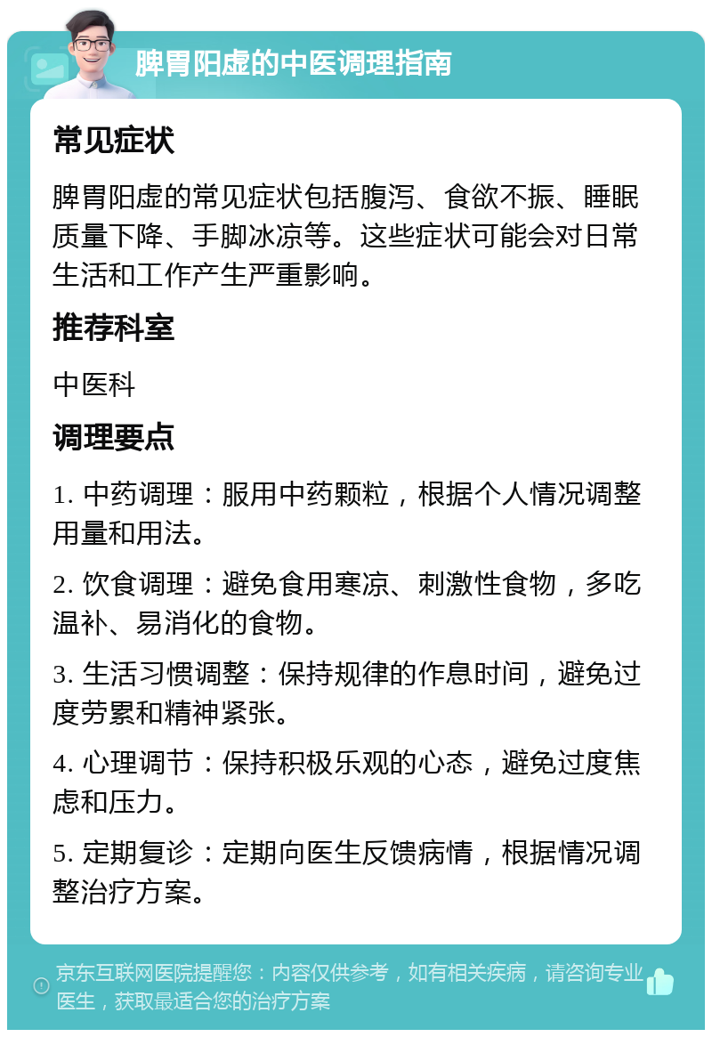 脾胃阳虚的中医调理指南 常见症状 脾胃阳虚的常见症状包括腹泻、食欲不振、睡眠质量下降、手脚冰凉等。这些症状可能会对日常生活和工作产生严重影响。 推荐科室 中医科 调理要点 1. 中药调理：服用中药颗粒，根据个人情况调整用量和用法。 2. 饮食调理：避免食用寒凉、刺激性食物，多吃温补、易消化的食物。 3. 生活习惯调整：保持规律的作息时间，避免过度劳累和精神紧张。 4. 心理调节：保持积极乐观的心态，避免过度焦虑和压力。 5. 定期复诊：定期向医生反馈病情，根据情况调整治疗方案。