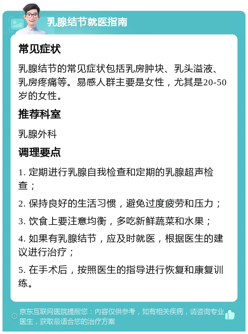 乳腺结节就医指南 常见症状 乳腺结节的常见症状包括乳房肿块、乳头溢液、乳房疼痛等。易感人群主要是女性，尤其是20-50岁的女性。 推荐科室 乳腺外科 调理要点 1. 定期进行乳腺自我检查和定期的乳腺超声检查； 2. 保持良好的生活习惯，避免过度疲劳和压力； 3. 饮食上要注意均衡，多吃新鲜蔬菜和水果； 4. 如果有乳腺结节，应及时就医，根据医生的建议进行治疗； 5. 在手术后，按照医生的指导进行恢复和康复训练。