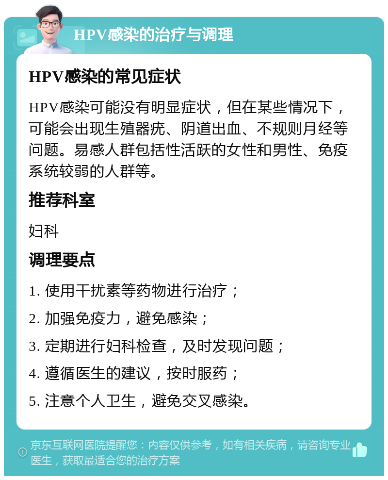 HPV感染的治疗与调理 HPV感染的常见症状 HPV感染可能没有明显症状，但在某些情况下，可能会出现生殖器疣、阴道出血、不规则月经等问题。易感人群包括性活跃的女性和男性、免疫系统较弱的人群等。 推荐科室 妇科 调理要点 1. 使用干扰素等药物进行治疗； 2. 加强免疫力，避免感染； 3. 定期进行妇科检查，及时发现问题； 4. 遵循医生的建议，按时服药； 5. 注意个人卫生，避免交叉感染。