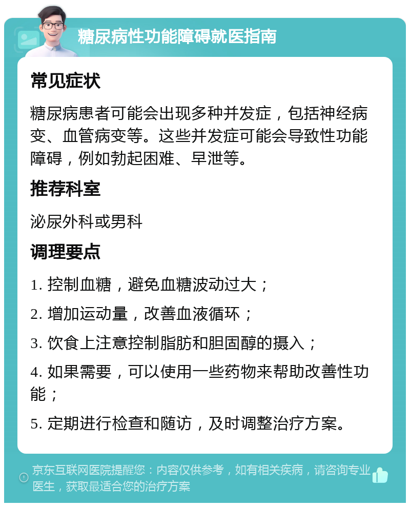 糖尿病性功能障碍就医指南 常见症状 糖尿病患者可能会出现多种并发症，包括神经病变、血管病变等。这些并发症可能会导致性功能障碍，例如勃起困难、早泄等。 推荐科室 泌尿外科或男科 调理要点 1. 控制血糖，避免血糖波动过大； 2. 增加运动量，改善血液循环； 3. 饮食上注意控制脂肪和胆固醇的摄入； 4. 如果需要，可以使用一些药物来帮助改善性功能； 5. 定期进行检查和随访，及时调整治疗方案。