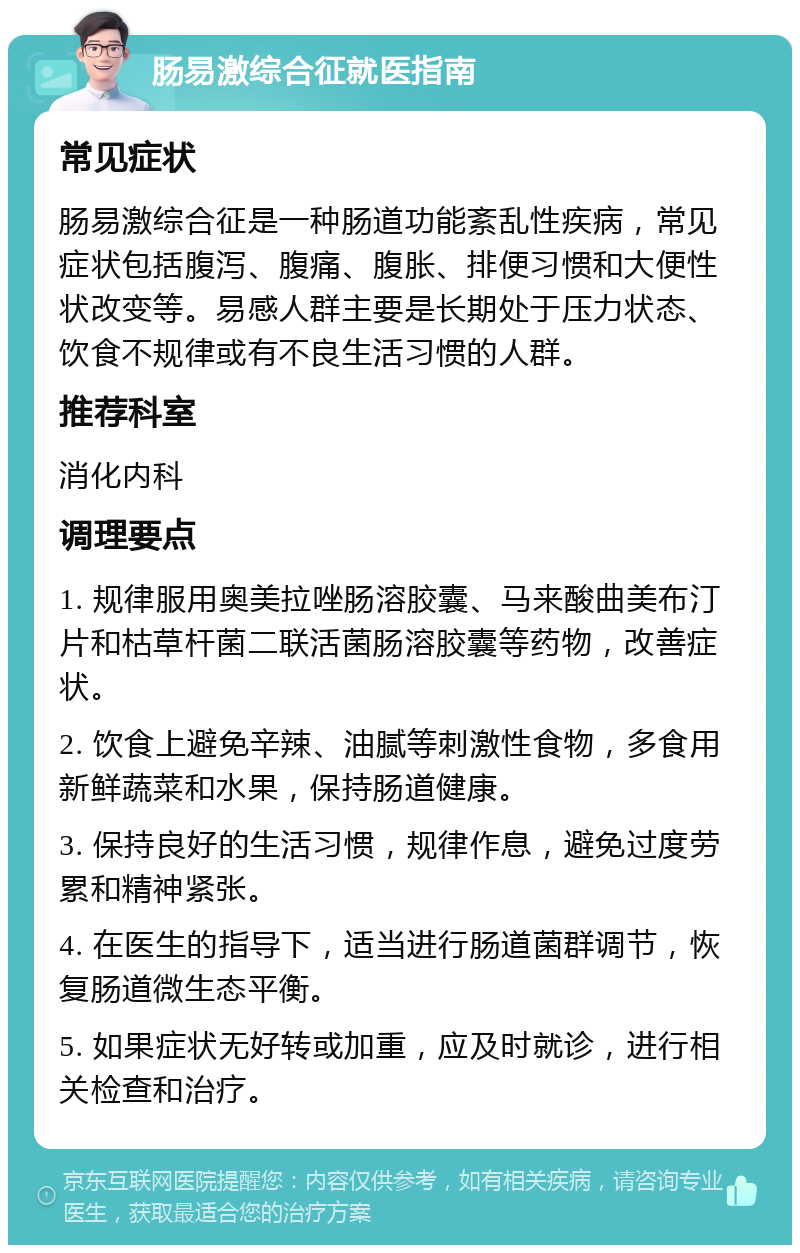 肠易激综合征就医指南 常见症状 肠易激综合征是一种肠道功能紊乱性疾病，常见症状包括腹泻、腹痛、腹胀、排便习惯和大便性状改变等。易感人群主要是长期处于压力状态、饮食不规律或有不良生活习惯的人群。 推荐科室 消化内科 调理要点 1. 规律服用奥美拉唑肠溶胶囊、马来酸曲美布汀片和枯草杆菌二联活菌肠溶胶囊等药物，改善症状。 2. 饮食上避免辛辣、油腻等刺激性食物，多食用新鲜蔬菜和水果，保持肠道健康。 3. 保持良好的生活习惯，规律作息，避免过度劳累和精神紧张。 4. 在医生的指导下，适当进行肠道菌群调节，恢复肠道微生态平衡。 5. 如果症状无好转或加重，应及时就诊，进行相关检查和治疗。