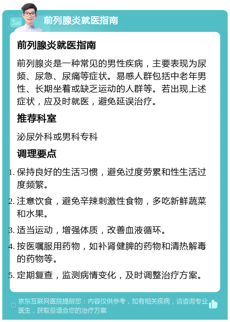 前列腺炎就医指南 前列腺炎就医指南 前列腺炎是一种常见的男性疾病，主要表现为尿频、尿急、尿痛等症状。易感人群包括中老年男性、长期坐着或缺乏运动的人群等。若出现上述症状，应及时就医，避免延误治疗。 推荐科室 泌尿外科或男科专科 调理要点 保持良好的生活习惯，避免过度劳累和性生活过度频繁。 注意饮食，避免辛辣刺激性食物，多吃新鲜蔬菜和水果。 适当运动，增强体质，改善血液循环。 按医嘱服用药物，如补肾健脾的药物和清热解毒的药物等。 定期复查，监测病情变化，及时调整治疗方案。