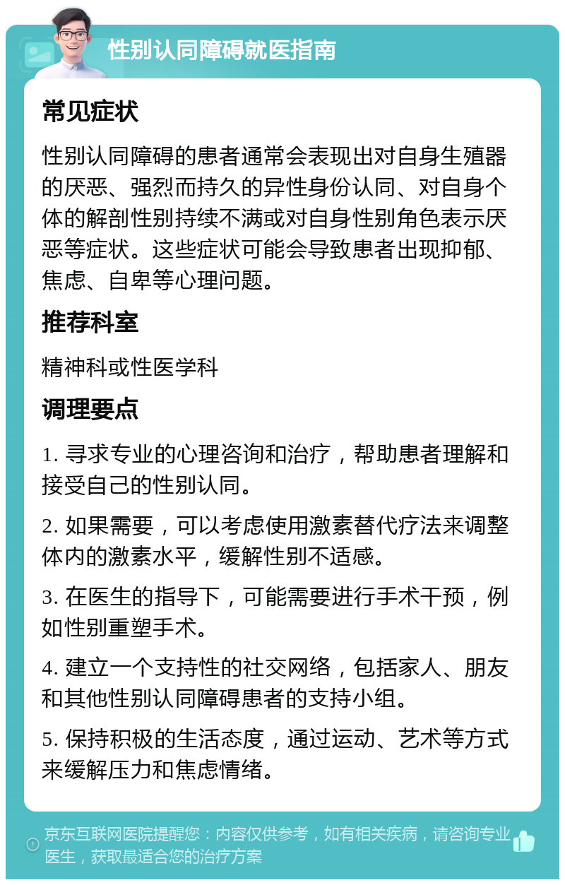 性别认同障碍就医指南 常见症状 性别认同障碍的患者通常会表现出对自身生殖器的厌恶、强烈而持久的异性身份认同、对自身个体的解剖性别持续不满或对自身性别角色表示厌恶等症状。这些症状可能会导致患者出现抑郁、焦虑、自卑等心理问题。 推荐科室 精神科或性医学科 调理要点 1. 寻求专业的心理咨询和治疗，帮助患者理解和接受自己的性别认同。 2. 如果需要，可以考虑使用激素替代疗法来调整体内的激素水平，缓解性别不适感。 3. 在医生的指导下，可能需要进行手术干预，例如性别重塑手术。 4. 建立一个支持性的社交网络，包括家人、朋友和其他性别认同障碍患者的支持小组。 5. 保持积极的生活态度，通过运动、艺术等方式来缓解压力和焦虑情绪。