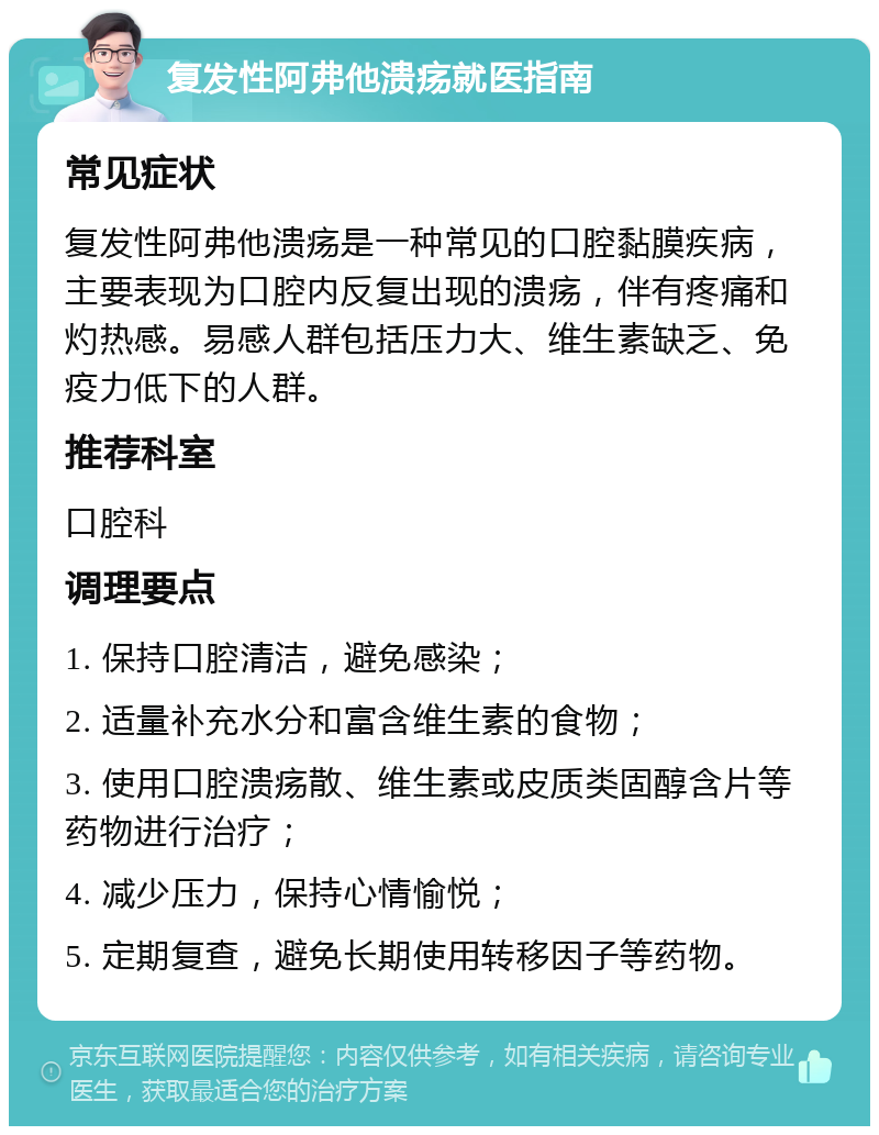 复发性阿弗他溃疡就医指南 常见症状 复发性阿弗他溃疡是一种常见的口腔黏膜疾病，主要表现为口腔内反复出现的溃疡，伴有疼痛和灼热感。易感人群包括压力大、维生素缺乏、免疫力低下的人群。 推荐科室 口腔科 调理要点 1. 保持口腔清洁，避免感染； 2. 适量补充水分和富含维生素的食物； 3. 使用口腔溃疡散、维生素或皮质类固醇含片等药物进行治疗； 4. 减少压力，保持心情愉悦； 5. 定期复查，避免长期使用转移因子等药物。