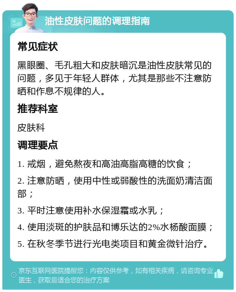 油性皮肤问题的调理指南 常见症状 黑眼圈、毛孔粗大和皮肤暗沉是油性皮肤常见的问题，多见于年轻人群体，尤其是那些不注意防晒和作息不规律的人。 推荐科室 皮肤科 调理要点 1. 戒烟，避免熬夜和高油高脂高糖的饮食； 2. 注意防晒，使用中性或弱酸性的洗面奶清洁面部； 3. 平时注意使用补水保湿霜或水乳； 4. 使用淡斑的护肤品和博乐达的2%水杨酸面膜； 5. 在秋冬季节进行光电类项目和黄金微针治疗。