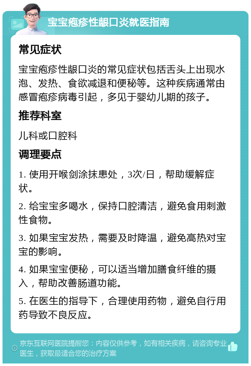 宝宝疱疹性龈口炎就医指南 常见症状 宝宝疱疹性龈口炎的常见症状包括舌头上出现水泡、发热、食欲减退和便秘等。这种疾病通常由感冒疱疹病毒引起，多见于婴幼儿期的孩子。 推荐科室 儿科或口腔科 调理要点 1. 使用开喉剑涂抹患处，3次/日，帮助缓解症状。 2. 给宝宝多喝水，保持口腔清洁，避免食用刺激性食物。 3. 如果宝宝发热，需要及时降温，避免高热对宝宝的影响。 4. 如果宝宝便秘，可以适当增加膳食纤维的摄入，帮助改善肠道功能。 5. 在医生的指导下，合理使用药物，避免自行用药导致不良反应。