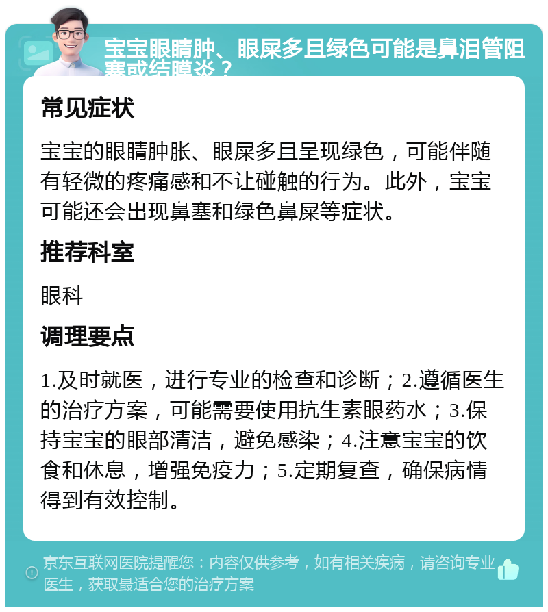 宝宝眼睛肿、眼屎多且绿色可能是鼻泪管阻塞或结膜炎？ 常见症状 宝宝的眼睛肿胀、眼屎多且呈现绿色，可能伴随有轻微的疼痛感和不让碰触的行为。此外，宝宝可能还会出现鼻塞和绿色鼻屎等症状。 推荐科室 眼科 调理要点 1.及时就医，进行专业的检查和诊断；2.遵循医生的治疗方案，可能需要使用抗生素眼药水；3.保持宝宝的眼部清洁，避免感染；4.注意宝宝的饮食和休息，增强免疫力；5.定期复查，确保病情得到有效控制。