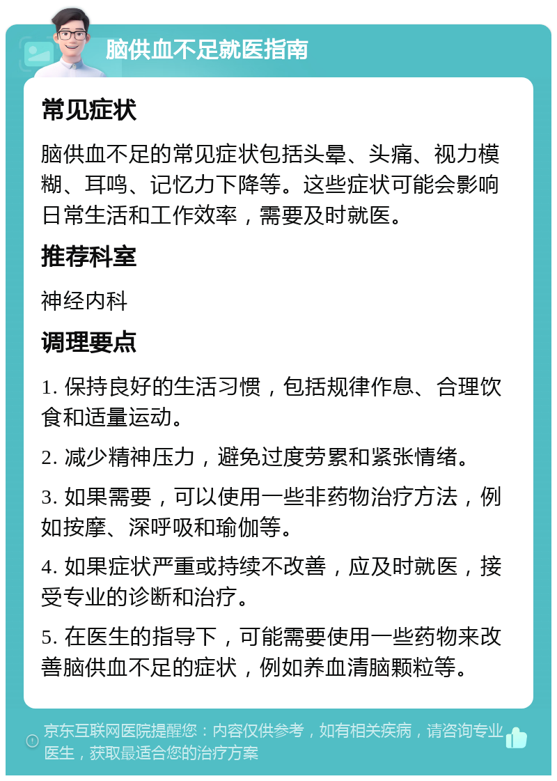 脑供血不足就医指南 常见症状 脑供血不足的常见症状包括头晕、头痛、视力模糊、耳鸣、记忆力下降等。这些症状可能会影响日常生活和工作效率，需要及时就医。 推荐科室 神经内科 调理要点 1. 保持良好的生活习惯，包括规律作息、合理饮食和适量运动。 2. 减少精神压力，避免过度劳累和紧张情绪。 3. 如果需要，可以使用一些非药物治疗方法，例如按摩、深呼吸和瑜伽等。 4. 如果症状严重或持续不改善，应及时就医，接受专业的诊断和治疗。 5. 在医生的指导下，可能需要使用一些药物来改善脑供血不足的症状，例如养血清脑颗粒等。