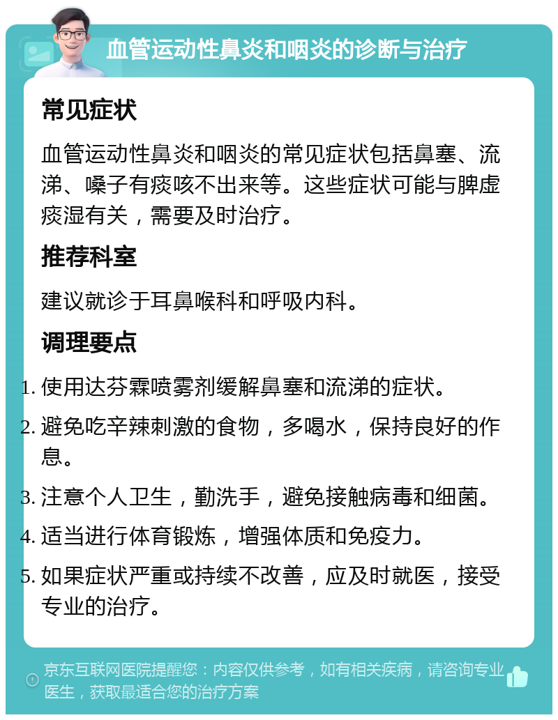 血管运动性鼻炎和咽炎的诊断与治疗 常见症状 血管运动性鼻炎和咽炎的常见症状包括鼻塞、流涕、嗓子有痰咳不出来等。这些症状可能与脾虚痰湿有关，需要及时治疗。 推荐科室 建议就诊于耳鼻喉科和呼吸内科。 调理要点 使用达芬霖喷雾剂缓解鼻塞和流涕的症状。 避免吃辛辣刺激的食物，多喝水，保持良好的作息。 注意个人卫生，勤洗手，避免接触病毒和细菌。 适当进行体育锻炼，增强体质和免疫力。 如果症状严重或持续不改善，应及时就医，接受专业的治疗。