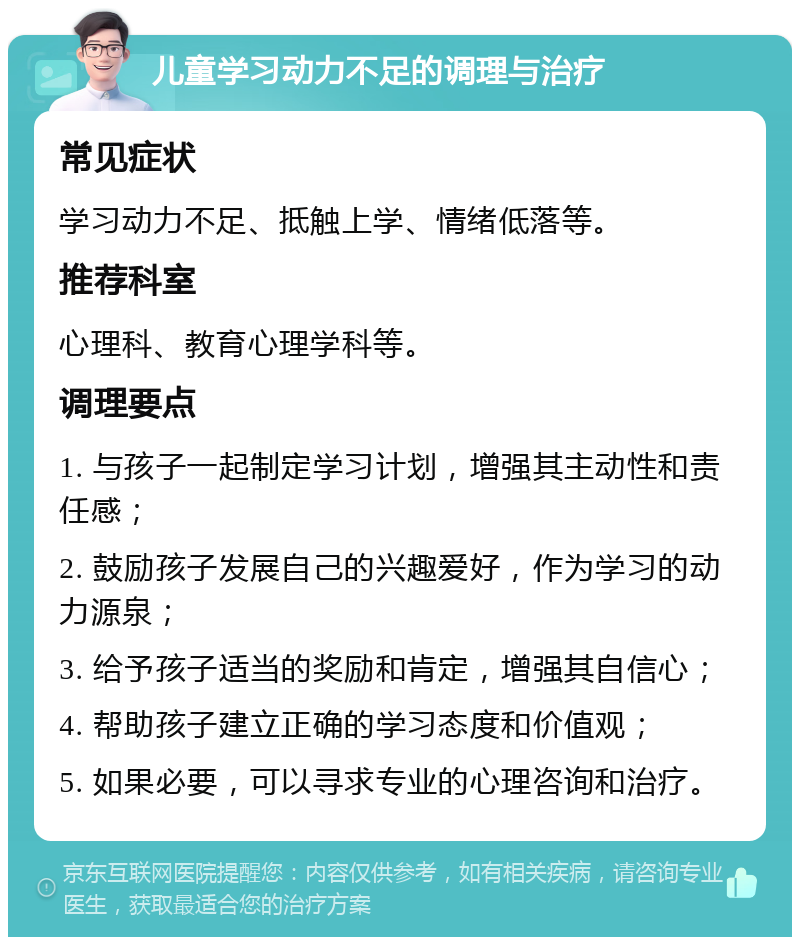 儿童学习动力不足的调理与治疗 常见症状 学习动力不足、抵触上学、情绪低落等。 推荐科室 心理科、教育心理学科等。 调理要点 1. 与孩子一起制定学习计划，增强其主动性和责任感； 2. 鼓励孩子发展自己的兴趣爱好，作为学习的动力源泉； 3. 给予孩子适当的奖励和肯定，增强其自信心； 4. 帮助孩子建立正确的学习态度和价值观； 5. 如果必要，可以寻求专业的心理咨询和治疗。