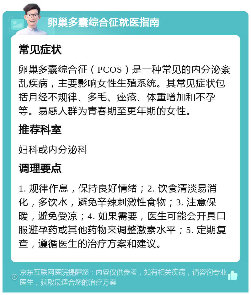 卵巢多囊综合征就医指南 常见症状 卵巢多囊综合征（PCOS）是一种常见的内分泌紊乱疾病，主要影响女性生殖系统。其常见症状包括月经不规律、多毛、痤疮、体重增加和不孕等。易感人群为青春期至更年期的女性。 推荐科室 妇科或内分泌科 调理要点 1. 规律作息，保持良好情绪；2. 饮食清淡易消化，多饮水，避免辛辣刺激性食物；3. 注意保暖，避免受凉；4. 如果需要，医生可能会开具口服避孕药或其他药物来调整激素水平；5. 定期复查，遵循医生的治疗方案和建议。