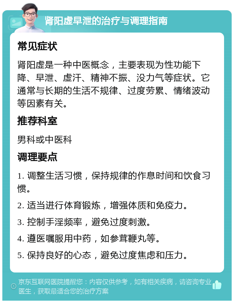 肾阳虚早泄的治疗与调理指南 常见症状 肾阳虚是一种中医概念，主要表现为性功能下降、早泄、虚汗、精神不振、没力气等症状。它通常与长期的生活不规律、过度劳累、情绪波动等因素有关。 推荐科室 男科或中医科 调理要点 1. 调整生活习惯，保持规律的作息时间和饮食习惯。 2. 适当进行体育锻炼，增强体质和免疫力。 3. 控制手淫频率，避免过度刺激。 4. 遵医嘱服用中药，如参茸鞭丸等。 5. 保持良好的心态，避免过度焦虑和压力。