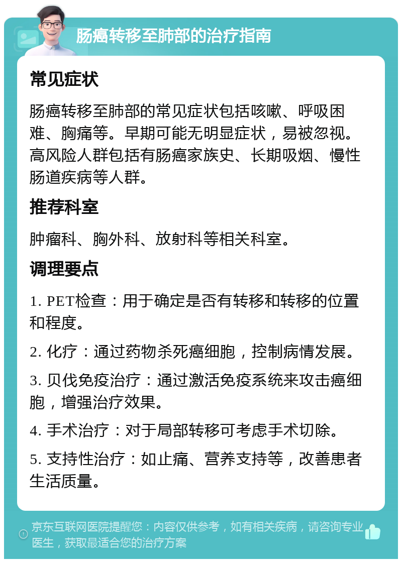 肠癌转移至肺部的治疗指南 常见症状 肠癌转移至肺部的常见症状包括咳嗽、呼吸困难、胸痛等。早期可能无明显症状，易被忽视。高风险人群包括有肠癌家族史、长期吸烟、慢性肠道疾病等人群。 推荐科室 肿瘤科、胸外科、放射科等相关科室。 调理要点 1. PET检查：用于确定是否有转移和转移的位置和程度。 2. 化疗：通过药物杀死癌细胞，控制病情发展。 3. 贝伐免疫治疗：通过激活免疫系统来攻击癌细胞，增强治疗效果。 4. 手术治疗：对于局部转移可考虑手术切除。 5. 支持性治疗：如止痛、营养支持等，改善患者生活质量。